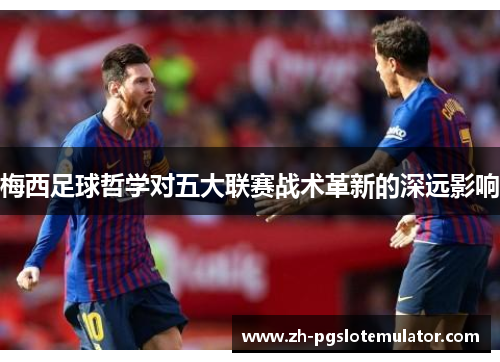 梅西足球哲学对五大联赛战术革新的深远影响