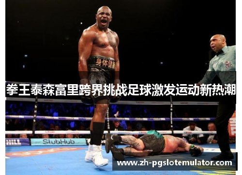 拳王泰森富里跨界挑战足球激发运动新热潮 拳王泰森富里跨界挑战足球激发运动新热潮